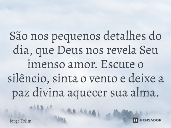 ⁠São nos pequenos detalhes do dia, que Deus nos revela Seu imenso amor. Escute o silêncio, sinta o vento e deixe a paz divina aquecer sua alma.... Frase de Jorge Tolim.