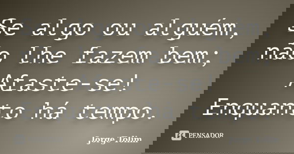 Se algo ou alguém, não lhe fazem bem; Afaste-se! Enquanto há tempo.... Frase de Jorge Tolim.