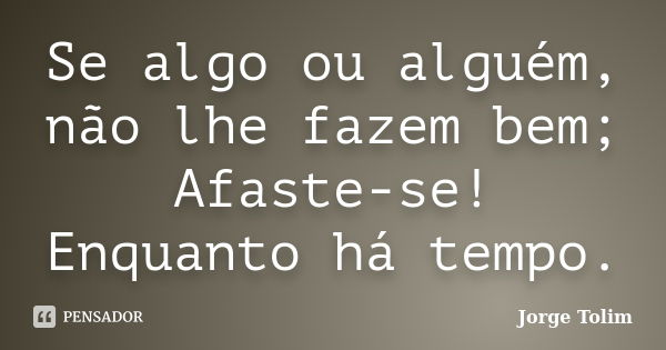 Se algo ou alguém, não lhe fazem bem; Afaste-se! Enquanto há tempo.... Frase de Jorge Tolim.