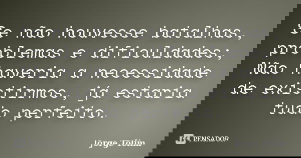 Se não houvesse batalhas, problemas e dificuldades; Não haveria a necessidade de existirmos, já estaria tudo perfeito.... Frase de Jorge Tolim.