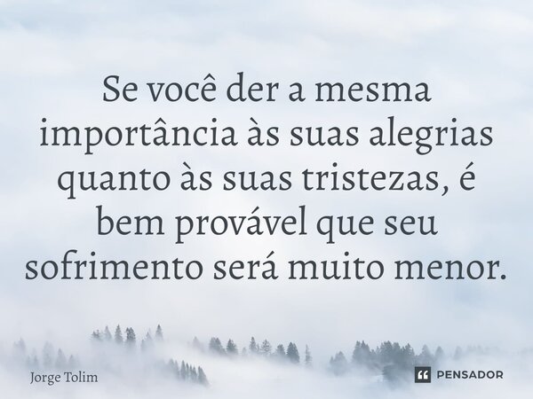 ⁠Se você der a mesma importância às suas alegrias quanto às suas tristezas, é bem provável que seu sofrimento será muito menor.... Frase de Jorge Tolim.
