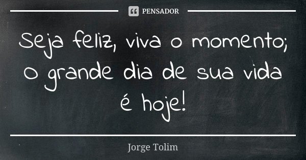 Seja feliz, viva o momento; O grande dia de sua vida é hoje!... Frase de Jorge Tolim.