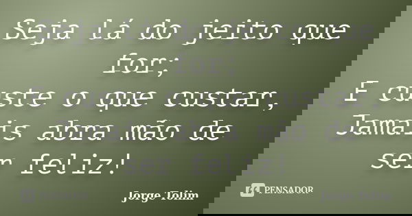 Seja lá do jeito que for; E custe o que custar, Jamais abra mão de ser feliz!... Frase de Jorge Tolim.