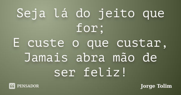 Seja lá do jeito que for; E custe o que custar, Jamais abra mão de ser feliz!... Frase de Jorge Tolim.