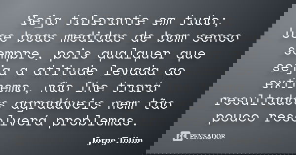 Seja tolerante em tudo; Use boas medidas de bom senso sempre, pois qualquer que seja a atitude levada ao extremo, não lhe trará resultados agradáveis nem tão po... Frase de Jorge Tolim.