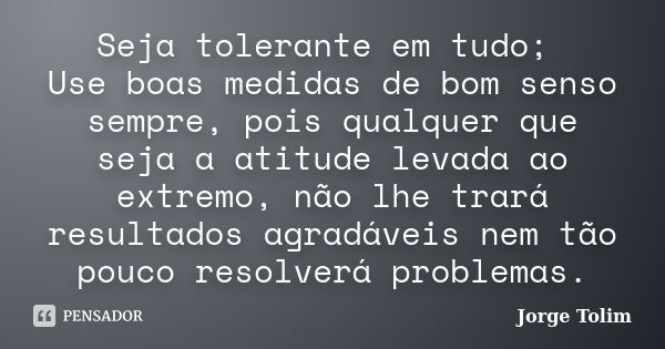 Seja tolerante em tudo; Use boas medidas de bom senso sempre, pois qualquer que seja a atitude levada ao extremo, não lhe trará resultados agradáveis nem tão po... Frase de Jorge Tolim.