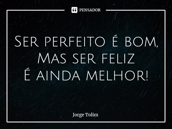 ⁠Ser perfeito é bom,
Mas ser feliz
É ainda melhor!... Frase de Jorge Tolim.