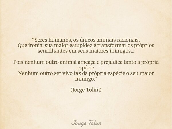 “Seres humanos, os únicos animais racionais. Que ironia: sua maior estupidez é transformar os próprios semelhantes em seus maiores inimigos... Pois nenhum outro... Frase de Jorge Tolim.