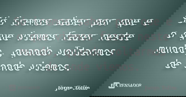 Só iremos saber por que e o que viemos fazer neste mundo, quando voltarmos de onde viemos.... Frase de Jorge Tolim.