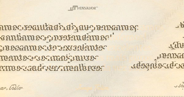 Somos resultado do que pensamos, sonhamos e pretendemos! Que possamos ter excelentes pensamentos e os mais puros desejos de sermos cada vez melhores.... Frase de Jorge Tolim.