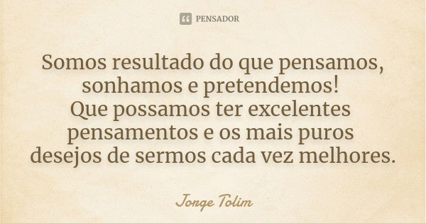 Somos resultado do que pensamos, sonhamos e pretendemos! Que possamos ter excelentes pensamentos e os mais puros desejos de sermos cada vez melhores.... Frase de Jorge Tolim.