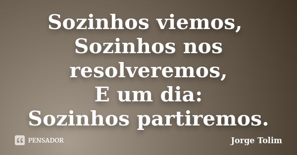 Sozinhos viemos, Sozinhos nos resolveremos, E um dia: Sozinhos partiremos.... Frase de Jorge Tolim.