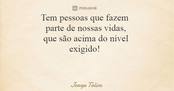 Tem pessoas que fazem parte de nossas vidas, que são acima do nível exigido!... Frase de Jorge Tolim.