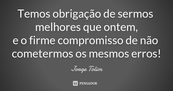 Temos obrigação de sermos melhores que ontem, e o firme compromisso de não cometermos os mesmos erros!... Frase de Jorge Tolim.