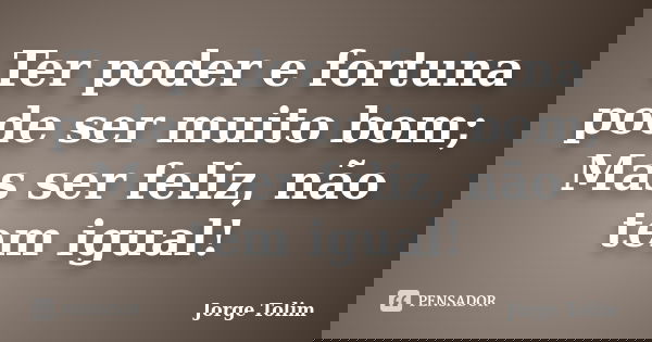 Ter poder e fortuna pode ser muito bom; Mas ser feliz, não tem igual!... Frase de Jorge Tolim.