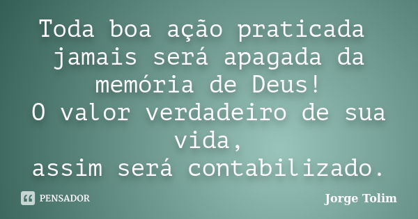 Toda boa ação praticada jamais será apagada da memória de Deus! O valor verdadeiro de sua vida, assim será contabilizado.... Frase de Jorge Tolim.