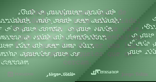 Toda e qualquer ação de caridade, não pode ser adiada; Pois é o que conta, o que vale, o que marca a vida do benfeitor, É ela quem faz do ser uma luz, que ilumi... Frase de Jorge Tolim.
