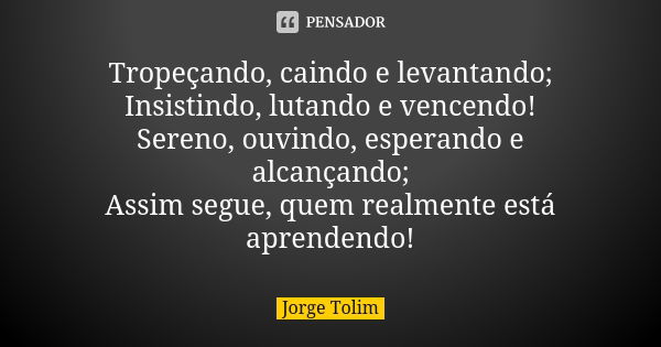 Tropeçando, caindo e levantando; Insistindo, lutando e vencendo! Sereno, ouvindo, esperando e alcançando; Assim segue, quem realmente está aprendendo!... Frase de Jorge Tolim.