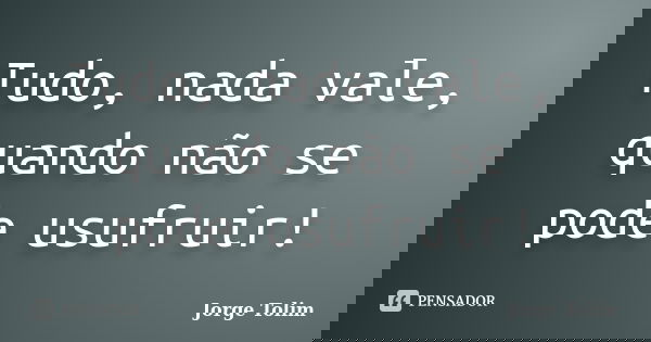 Tudo, nada vale, quando não se pode usufruir!... Frase de Jorge Tolim.
