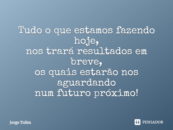⁠Tudo o que estamos fazendo hoje,
nos trará resultados em breve,
os quais estarão nos aguardando
num futuro próximo!... Frase de Jorge Tolim.
