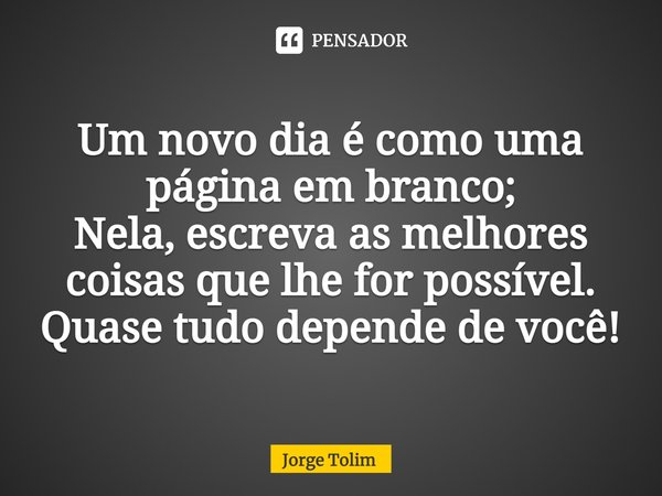 ⁠Um novo dia é como uma página em branco;
Nela, escreva as melhores coisas que lhe for possível.
Quase tudo depende de você!... Frase de Jorge Tolim.