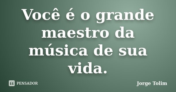 Você é o grande maestro da música de sua vida.... Frase de Jorge Tolim.