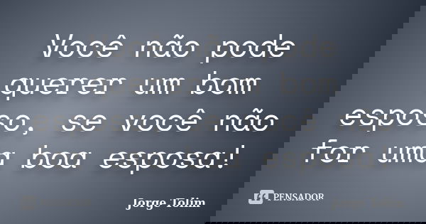 Você não pode querer um bom esposo, se você não for uma boa esposa!... Frase de Jorge Tolim.