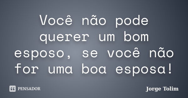 Você não pode querer um bom esposo, se você não for uma boa esposa!... Frase de Jorge Tolim.