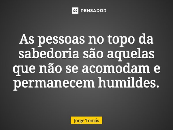 ⁠As pessoas no topo da sabedoria são aquelas que não se acomodam e permanecem humildes.... Frase de Jorge Tomás.