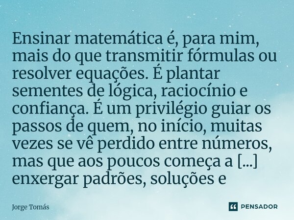 Ensinar matemática é, para mim, mais do que transmitir fórmulas ou resolver equações. É plantar sementes de lógica, raciocínio e confiança. É um privilégio gui... Frase de Jorge Tomás.