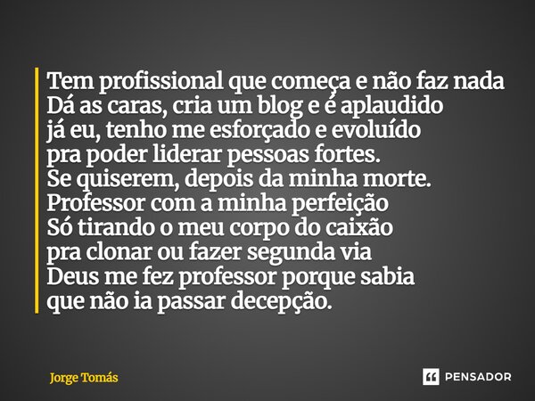 Tem profissional que começa e não faz nada Dá as caras, cria um blog e é aplaudido já eu, tenho me esforçado e evoluído pra poder liderar pessoas fortes. Se qu... Frase de Jorge Tomás.