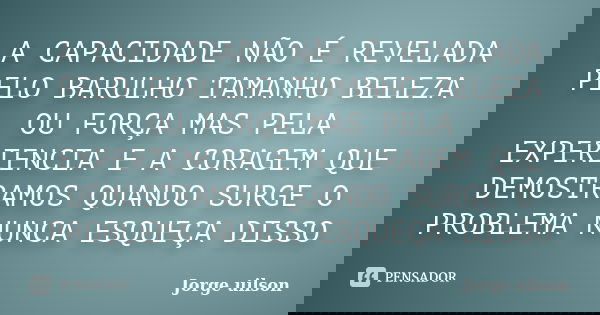 A CAPACIDADE NÃO É REVELADA PELO BARULHO TAMANHO BELEZA OU FORÇA MAS PELA EXPERIENCIA E A CORAGEM QUE DEMOSTRAMOS QUANDO SURGE O PROBLEMA NUNCA ESQUEÇA DISSO... Frase de JORGE UILSON.