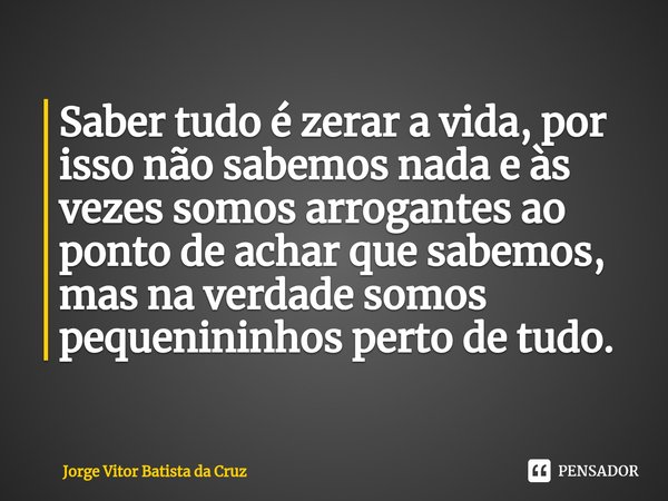 ⁠⁠Saber tudo é zerar a vida, por isso não sabemos nada e às vezes somos arrogantes ao ponto de achar que sabemos, mas na verdade somos pequenininhos perto de tu... Frase de Jorge Vitor Batista da Cruz.