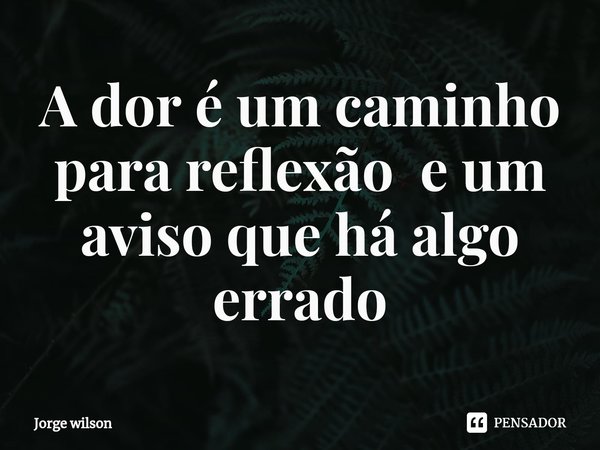 ⁠A dor é um caminho para reflexão e um aviso que há algo errado... Frase de Jorge wilson.