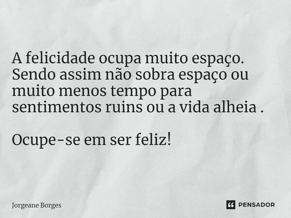 A felicidade ocupa muito espaço. Sendo assim não sobra espaço ou muito menos tempo para sentimentos ruins ou a vida alheia . Ocupe-se em ser feliz!... Frase de Jorgeane borges.