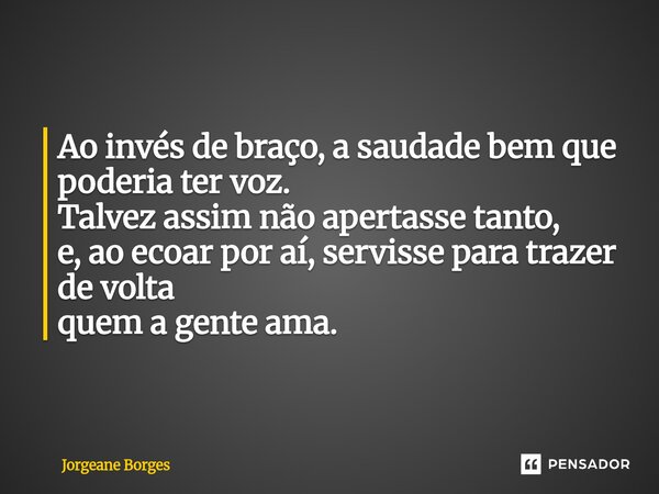 ⁠Ao invés de braço, a saudade bem que poderia ter voz. Talvez assim não apertasse tanto, e, ao ecoar por aí, servisse para trazer de volta quem a gente ama.... Frase de Jorgeane borges.