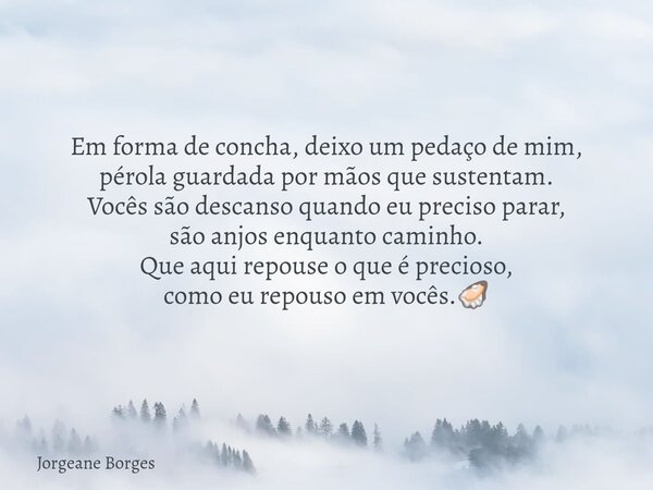 Em forma de concha, deixo um pedaço de mim, pérola guardada por mãos que sustentam. Vocês são descanso quando eu preciso parar, são anjos enquanto caminho. Que ... Frase de Jorgeane Borges.