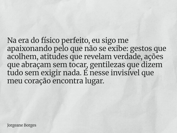 Na era do físico perfeito, eu sigo me apaixonando pelo que não se exibe: gestos que acolhem, atitudes que revelam verdade, ações que abraçam sem tocar, gentilez... Frase de Jorgeane Borges.