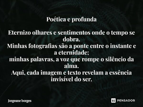 Poética e profunda Eternizo olhares e sentimentos onde o tempo se dobra. Minhas fotografias são a ponte entre o instante e a eternidade; minhas palavras, a voz ... Frase de Jorgeane Borges.