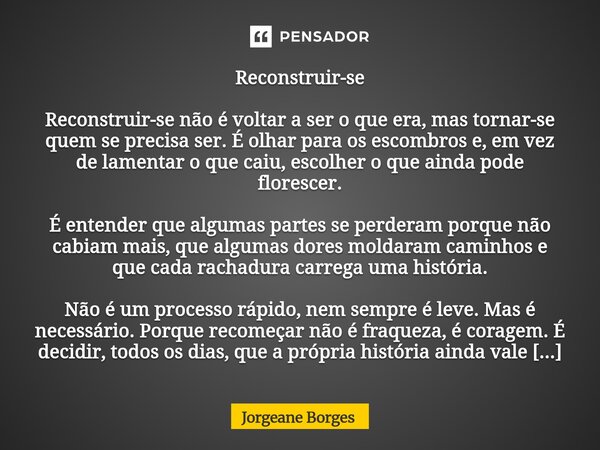 Reconstruir-se Reconstruir-se não é voltar a ser o que era, mas tornar-se quem se precisa ser. É olhar para os escombros e, em vez de lamentar o que caiu, escol... Frase de Jorgeane borges.