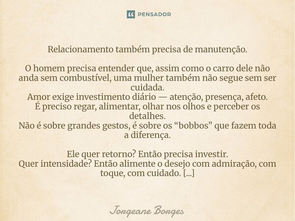 Relacionamento também precisa de manutenção. O homem precisa entender que, assim como o carro dele não anda sem combustível, uma mulher também não segue sem se... Frase de Jorgeane borges.