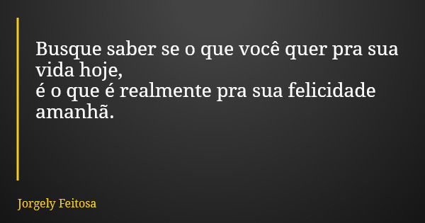 Busque saber se o que você quer pra sua vida hoje, é o que é realmente pra sua felicidade amanhã.... Frase de Jorgely Feitosa.