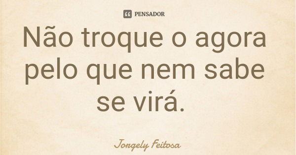 Não troque o agora pelo que nem sabe se virá.... Frase de Jorgely Feitosa.
