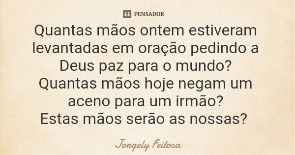 Quantas mãos ontem estiveram levantadas em oração pedindo a Deus paz para o mundo? Quantas mãos hoje negam um aceno para um irmão? Estas mãos serão as nossas?... Frase de Jorgely Feitosa.