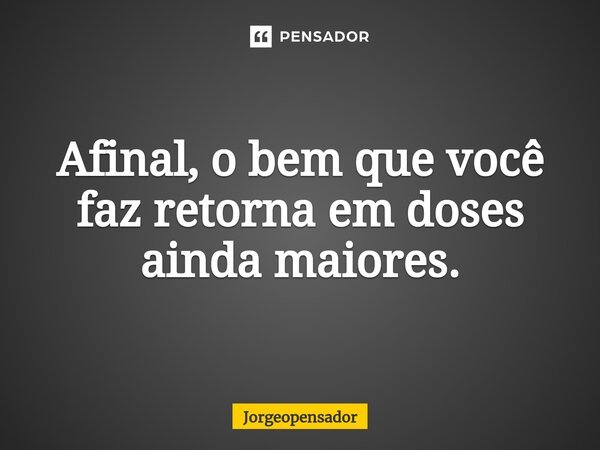 ⁠Afinal, o bem que você faz retorna em doses ainda maiores.... Frase de Jorgeopensador.