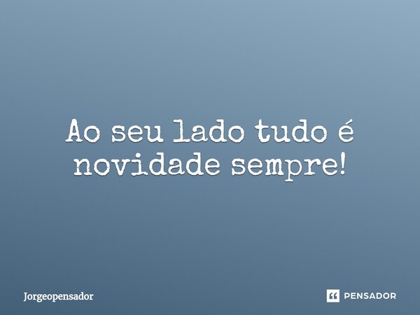 Ao seu lado tudo é novidade sempre!... Frase de Jorgeopensador.
