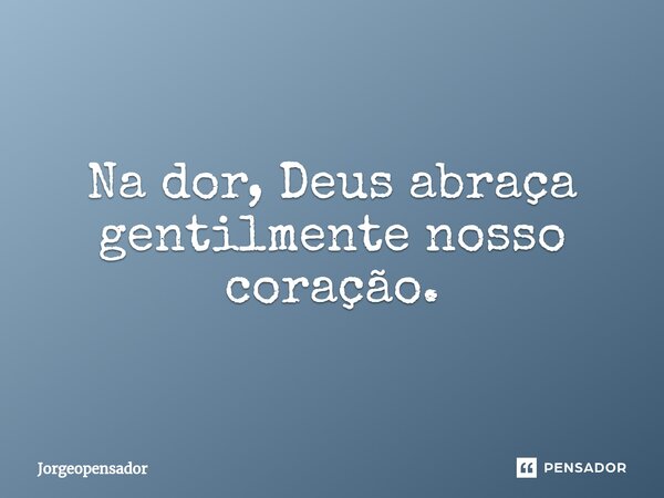 ⁠Na dor, Deus abraça gentilmente nosso coração.... Frase de Jorgeopensador.