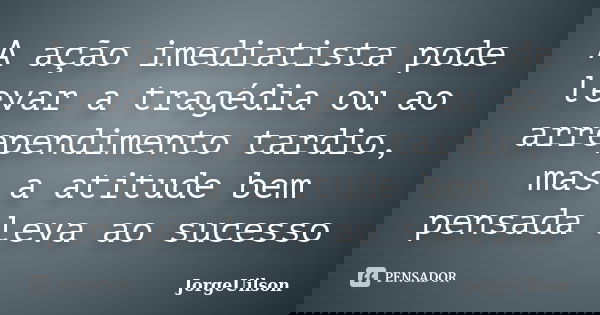 A ação imediatista pode levar a tragédia ou ao arrependimento tardio, mas a atitude bem pensada leva ao sucesso... Frase de jorgeuilson.