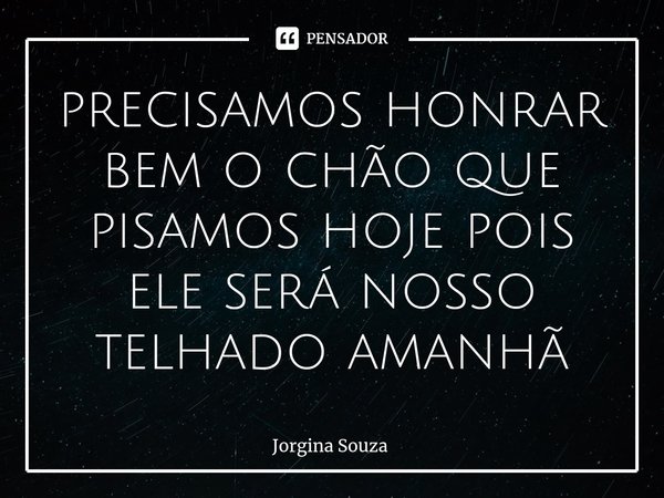 ⁠precisamos honrar bem o chão que pisamos hoje pois ele será nosso telhado amanhã... Frase de Jorgina Souza.