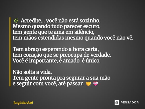 đż Acredite⊠vocĂȘ nĂŁo estĂĄ sozinho. Mesmo quando tudo parecer escuro, tem gente que te ama em silĂȘncio, tem mĂŁos estendidas mesmo quando vocĂȘ nĂŁo vĂȘ. Tem abraço ... Frase de Jorginho AxĂ©.
